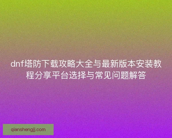 dnf塔防下载攻略大全与最新版本安装教程分享平台选择与常见问题解答